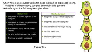 Often writers use several words for ideas that can be expressed in one.
This leads to unnecessarily complex sentences and genuine
redundancy as the following examples show:
Redundant
 The printer is located adjacent to the
computer
 The printer is located in the immediate
vicinity of the computer
 The user can visibly see the image
moving
 He wore a shirt that was blue in color
 The input is suitably processed
Not Redundant
 The printer is adjacent to the computer
 The printer is near the computer
 The user can see the image moving
 He wore a blue shirt.
 The input is processed
Examples
 