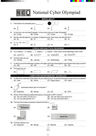 2 
Class 3 
National Cyber Olympiad 
MENTAL ABILITY 
1.  The fraction of unshaded part is ________. 
(A)
2
3 
(B)
1
3 
(C)
1
2 
(D)
3
2 
2.  In one trip a car can take 6 people. In how many trips can it take 30 people? 
(A)  5 trips  (B)  6 trips  (C)  4 trips  (D)  10 trips 
3.  Raman had 28 balloons. In a party, 8 balloons burst. How many are left with him? 
(A)  20  (B)  21  (C)  25  (D)  18 
4.  2 + 3 + 16 = 10 + 
(A)  9  (B)  21  (C)  10  (D)  11 
LOGICAL AND ANALYTICAL REASONING 
5.  If  means +,  •  means – ,  means > ,  means <, then which of the following is NOT true? 
(A)  2  5  4  (B)  5  3  7 •  (C)  10  5  5  (D)  4  •  2  7 
6.  Find the odd one out. 
(A)  Sunday  (B)  January  (C)  Wednesday  (D)  Friday 
7.  In which one of the following numbers, the digits cannot be rearranged to get another three digit number? 
(A)  400  (B)  425  (C)  968  (D)  129 
8.  Find odd one out. 
(A)  (B)  (C)  (D) 
COMPUTERSAND INFORMATION  TECHNOLOGY 
9.  In MS­Word, what tab of the ribbon do you need to be on, to see the document views that are available? 
(A)  View  (B)  Home  (C)  Page Layout  (D)  Insert 
10.  represents which part of computer ? 
(A)  Keyboard  (B)  Mouse  (C)  CD  (D)  CPU 
11.  Which of the following statements about a computer is NOT correct? 
(A)  You can watch movies on it.  (B)  You can solve your sums on it. 
(C)  You can play games on it.  (D)  You can cook food with it. 
12.  The key that erases characters towards the left is ______. 
(A)  (B)  Delete 
(C) 
Enter 
(D) 
13.  Find the odd term out. 
(A)  Keyboard  (B)  Mouse  (C)  Monitor  (D)  Joystick
 