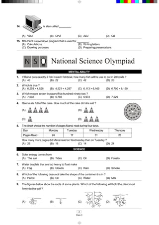 3 
Class 3 
14.  is also called ________. 
(A)  VDU  (B)  CPU  (C)  ALU  (D)  CU 
15.  MS­Paint is a windows program that is used for ________. 
(A)  Calculations  (B)  Writing letters 
(C)  Drawing purposes  (D)  Preparing presentations 
National Science Olympiad 
MENTAL ABILITY 
1.  If Rahul puts exactly 2 fish in each fishbowl, how many fish will he use to put in 20 bowls ? 
(A)  40  (B)  22  (C)  42  (D)  20 
2.  Which is true ? 
(A)  6,293 > 4,526  (B)  4,521 < 4,297  (C)  6,113 > 6,169  (D)  6,750 = 6,150 
3.  Which means seven thousand five hundred ninety­two ? 
(A)  7,592  (B)  5,792  (C)  5,972  (D)  7,529 
4.  Reena ate 1/8 of the cake. How much of the cake did she eat ? 
(A)  (B) 
(C)  (D) 
5.  The chart shows the number of pages Mansi read during four days. 
Day  Monday  Tuesday  Wednesday  Thursday 
Pages Read  24  17  31  26 
How many more pages did Mansi read on Wednesday than on Tuesday ? 
(A)  26  (B)  16  (C)  14  (D)  24 
SCIENCE 
6.  Solar energy comes from 
(A)  The sun  (B)  Tides  (C)  Oil  (D)  Fossils 
7.  Water droplets that are too heavy to float make 
(A)  Fog  (B)  Clouds  (C)  Rain  (D)  Smoke 
8.  Which of the following does not take the shape of the container it is in ? 
(A)  Pencil  (B)  Oil  (C)  Water  (D)  Milk 
9.  The figures below show the roots of some plants. Which of the following will hold the plant most 
firmly to the soil ? 
(A)  (B)  (C)  (D)
 