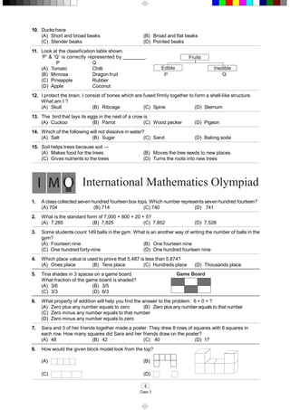 4 
Class 3 
International Mathematics Olympiad 
1.  A class collected seven hundred fourteen box tops. Which number represents seven hundred fourteen? 
(A) 704  (B) 714  (C) 740  (D)  741 
2.  What is the standard form of 7,000 + 800 + 20 + 5? 
(A)  7,285  (B)  7,825  (C)  7,852  (D)  7,528 
3.  Some students count 149 balls in the gym. What is an another way of writing the number of balls in the 
gym?
  (A)  Fourteen nine  (B)  One fourteen nine 
(C)  One hundred forty­nine  (D)  One hundred fourteen nine 
4.  Which place value is used to prove that 5,487 is less than 5,874? 
(A)  Ones place  (B)  Tens place  (C)  Hundreds place  (D)  Thousands place 
5.  Tina shades in 3 spaces on a game board. 
What fraction of the game board is shaded? 
Game Board 
(A)  3/6  (B)  3/5 
(C)  3/3  (D)  6/3 
6.  What property of addition will help you find the answer to the problem:  6 + 0 = ? 
(A)  Zero plus any number equals to zero  (B)  Zero plus any number equals to that number 
(C)  Zero minus any number equals to that number 
(D)  Zero minus any number equals to zero 
7.  Sara and 3 of her friends together made a poster. They drew 8 rows of squares with 6 squares in 
each row. How many squares did Sara and her friends draw on the poster? 
(A)  48  (B)  42  (C)  40  (D)  17 
8.  How would the given block model look from the top? 
(A)  (B) 
(C)  (D) 
10.  Ducks have 
(A)  Short and broad beaks  (B)  Broad and flat beaks 
(C)  Slender beaks  (D)  Pointed beaks 
11.  Look at the classification table shown. 
‘P’ & ‘Q’ is correctly represented by ________. 
P  Q 
Fruits 
Edible  Inedible 
P  Q 
(A)  Tomato  Chilli 
(B)  Mimosa  Dragon fruit 
(C)  Pineapple  Rubber 
(D)  Apple  Coconut 
12.  I protect the brain. I consist of bones which are fused firmly together to form a shell­like structure. 
What am I ? 
(A)  Skull  (B)  Ribcage  (C)  Spine  (D)  Sternum 
13.  The  bird that lays its eggs in the nest of a crow is 
(A)  Cuckoo  (B)  Parrot  (C)  Wood pecker  (D)  Pigeon 
14.  Which of the following will not dissolve in water? 
(A)  Salt  (B)  Sugar  (C)  Sand  (D)  Baking soda 
15.  Soil helps trees because soil — 
(A)  Makes food for the trees  (B)  Moves the tree seeds to new places 
(C)  Gives nutrients to the trees  (D)  Turns the roots into new trees
 