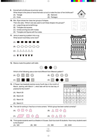 5 
Class 3 
9.  Komal built a birdhouse at summer camp. 
What shape is the piece of wood that was cut out to make the door of her birdhouse? 
(A)  Triangle  (B)  Diamond 
(C)  Circle  (D)  Pentagon 
10.  Mrs. Ryan shows her class two groups of shapes. 
Then she asks, “Which rule was used to sort these shapes into groups?” 
(A)  Large things and small things 
(B)  Triangles and squares 
(C)  Circles and figures with 4 sides 
(D)  Triangles and figures with four sides 
11.  Jenny is weaving a pattern into a rug. 
What would most likely come next? 
(A) 
(B) 
(C) 
(D) 
12.  Meena made this pattern with balls: 
Which of the following uses a rule most different from Meena’s pattern? 
(A)  (B) 
(C)  (D) 
13.  If Pawan has baseball practice every fourth day in the month of 
March, starting with March 1, what date will be his last day of 
practice for the month? 
(A)  March 28 
(B)  March 29 
(C)  March 30 
(D)  March 31 
14.  The rule for sorting is “has four or more corners.” Which group has been sorted correctly? 
(A)  (B) 
(C)  (D) 
15.  Third­grade students went to a theatre in 8 buses. Each bus took 45 students. How many students went 
to the theatre? 
(A)  320  (B)  360  (C)  380  (D)  3240
 