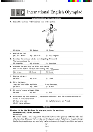 6 
Class 3 
International English Olympiad 
WORD AND STRUCTURE KNOWLEDGE 
1.  Look at the pictures. Find the correct word for the picture. 
(A) Writer  (B)  Dancer  (C)  Singer 
2.  Find the odd pair. 
(A) Cat  :  Kitten  (B)  Cow : Calf  (C)  Pig  : Pigeon 
3.  Complete the sentence with the correct spelling of the word. 
The bear went over the _________. 
(A)  Mountan  (B)  Mountain  (C)  Mountane 
4.  Complete the word using the letters from the box. 
She saw her mother. Her eyes were shining with  happ______. 
Eness 
5.  Find the odd word. 
(A)  Run  (B)  Walk  (C) Table 
6.  Fill in the blanks. 
There are thirty tables and thirty _______   in my classroom. 
(A)  Chair  (B)  Chairs  (C)  A chair 
7.  My teacher’s name is Sheela. I like ______. 
(A)  Her  (B)  Him  (C) She 
8.  Given below are three sentences.  One of them is incorrect.  Find the incorrect sentence and 
mark it in your answer sheet. 
(A)  I go for a walk.  (B) My father’s name are Prasad. 
(C)  My name is Kishan. 
READING 
Direction (Q. No. 9 to 12) : Read the letter and answer the questions. 
Letter to Rudolf, Santa’s Reindeer 
Dear Rudolf 
My name is Meethu. I am a baby parrot!   I live with my friend in the great city of Mumbai in the state 
of Maharashtra. Of course, that’s in India, but I’ll bet you knew that! Rudolf, some things that I might 
like for Christmas this year, two bags full of my favourite seed­mix, lots of green chillies and another
 
