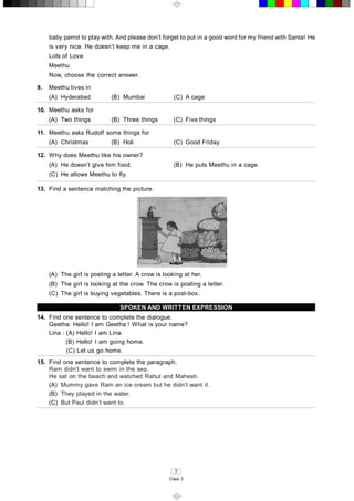 7 
Class 3 
baby parrot to play with. And please don’t forget to put in a good word for my friend with Santa! He 
is very nice. He doesn’t keep me in a cage. 
Lots of Love 
Meethu 
Now, choose the correct answer. 
9.  Meethu lives in 
(A)  Hyderabad  (B)  Mumbai  (C)  A cage 
10.  Meethu asks for 
(A)  Two things  (B)  Three things  (C)  Five things 
11.  Meethu asks Rudolf some things for 
(A)  Christmas  (B)  Holi  (C)  Good Friday 
12.  Why does Meethu like his owner? 
(A)  He doesn’t give him food.  (B)  He puts Meethu in a cage. 
(C)  He allows Meethu to fly. 
13.  Find a sentence matching the picture. 
(A)  The girl is posting a letter. A crow is looking at her. 
(B)  The girl is looking at the crow. The crow is posting a letter. 
(C)  The girl is buying vegetables. There is a post­box. 
SPOKEN AND WRITTEN EXPRESSION 
14.  Find one sentence to complete the dialogue. 
Geetha: Hello! I am Geetha ! What is your name? 
Lina : (A) Hello! I am Lina. 
(B) Hello! I am going home. 
(C) Let us go home. 
15.  Find one sentence to complete the paragraph. 
Ram didn’t want to swim in the sea. 
He sat on the beach and watched Rahul and Mahesh. 
(A)  Mummy gave Ram an ice cream but he didn’t want it. 
(B)  They played in the water. 
(C)  But Paul didn’t want to. 
.
 