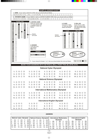 8 
Class 3 
SAMPLE ANSWER SHEET 
1.  NAME : If your name is SACHIT A IYER, then you should write as follows : 
2.  FATHER'S NAME : If your father's name is SATISH KUMAR IYER, then you should write as follows : 
S  A  C  H  I  T  A  I  Y  E  R 
S  A  T  I  S  H  K  U  M  A  R 
3. SCHOOL CODE 
Write your school code 
i.e. if your school code 
is MH0547 darken as 
follows : 
A 
B 
C 
D 
E 
F 
G 
H 
I 
J 
K 
L 
N 
O 
P 
Q 
R 
S 
T 
U 
V 
W 
X 
Y 
Z 
M 
A 
B 
C 
D 
E 
F 
G 
I 
J 
K 
L 
M 
N 
O 
P 
Q 
R 
S 
T 
U 
V 
W 
X 
Y 
Z 
H 
1 
2 
3 
4 
5 
6 
7 
8 
9 
0  5  4  7 
SCHOOL CODE 
1 
2 
3 
4 
6 
7 
8 
9 
1 
2 
3 
5 
6 
7 
8 
9 
1 
2 
3 
4 
5 
6 
8 
9 
Darken 
the circle 
4. CLASS 
If you are in Class 
10, then you should 
darken as follows : 
5. ROLL NO. 
If your roll no. is 587, 
then you should write 
and darken the circles 
as follows : 
0 
2 
3 
4 
5 
6 
7 
8 
9 
1  0 
1 
2 
3 
4 
6 
7 
8 
9 
1 
2 
3 
4 
0 
6 
7 
8 
9 
5  8 
1 
2 
3 
4 
6 
7 
9 
1 
2 
3 
4 
5 
6 
8 
9 
7 
CLASS  ROLL NO. 
5 
0 
5 
0 
Darken 
the circle 
0  0  0 
6. GENDER 
Male 
If you are a boy, 
then darken 
circle 
GENDER 
MALE  FEMALE 
CORRECT 
way to darken 
the circle 
W ONG R 
way to darken 
the circle  P ×
MARK YOUR ANSWERS WITH HB PENCIL/BALL POINT PEN (BLUE/BLACK) 
7.  If your choice for Answer 1 is C, then you should darken the circle as follows :  1. 
1.  2.  3.  4.  5. 
10. 
15. 
9. 
14. 
8. 
13. 
7.
12. 
6.
11.
1.  2.  3.  4.  5. 
10. 
15. 
9. 
14. 
8. 
13. 
7.
12. 
6.
11.
1.  2.  3.  4.  5. 
10. 
15. 
9. 
14. 
8. 
13. 
7.
12. 
6.
11.
1.  2.  3.  4.  5. 
10. 
15. 
9. 
14. 
8. 
13. 
7.
12. 
6.
11. 
I  Y  E  R 
ANSWERS 
National Cyber  Olympiad 
1.  (A)  2.  (A)  3.  (A) 
4.  (D)  5.  (D)  6.  (B) 
7.  (A)  8.  (D)  9.  (A) 
10.  (B)  11.  (D)  12.  (A) 
13.  (C)  14.  (A)  15.  (C) 
National Science Olympiad 
1.  (A)  2.  (A)  3.  (A) 
4.  (C)  5.  (C)  6.  (A) 
7.  (C)  8.  (A)  9.  (C) 
10.  (B)  11.  (C)  12.  (A) 
13.  (A)  14.  (C)  15.  (C) 
International  Mathematics 
Olympiad 
1.  (B)  2.  (B)  3.  (C) 
4.  (C)  5.  (A)  6.  (B) 
7.  (A)  8.  (A)  9.  (C) 
10.  (D)  11.  (A)  12.  (B) 
13.  (B)  14.  (C)  15.  (B) 
International  English 
Olympiad 
1.  (B)  2.  (C)  3.  (B) 
4.  (B)  5.  (C)  6.  (B) 
7.  (A)  8.  (B)  9.  (B) 
10.  (B)  11.  (A)  12.  (C) 
13.  (A)  14.  (A)  15.  (B)
 