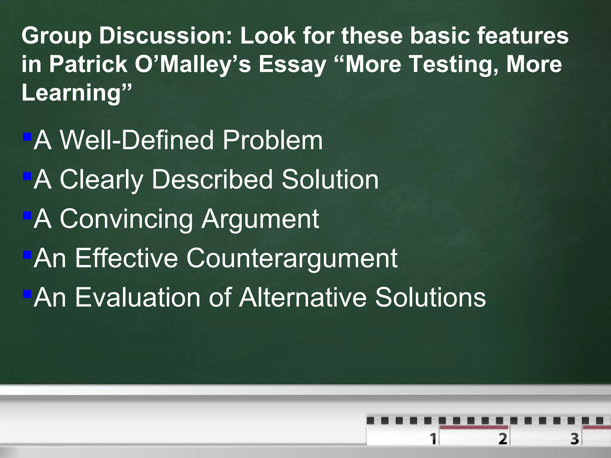 Group Discussion: Look for these basic features
in Patrick O’Malley’s Essay “More Testing, More
Learning”
A Well-Defined Problem
A Clearly Described Solution
A Convincing Argument
An Effective Counterargument
An Evaluation of Alternative Solutions
 