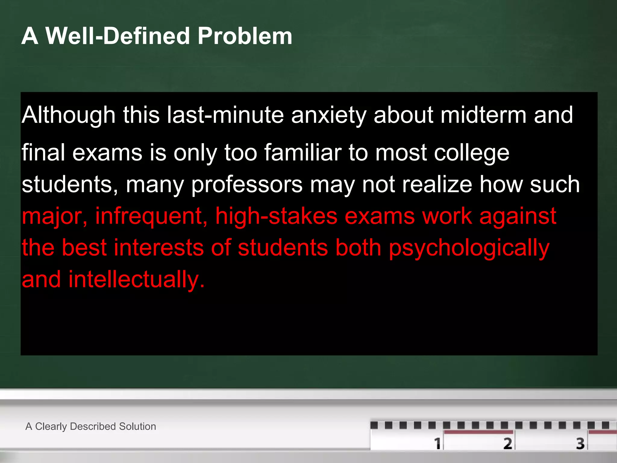 A Well-Defined Problem
Although this last-minute anxiety about midterm and
final exams is only too familiar to most college
students, many professors may not realize how such
major, infrequent, high-stakes exams work against
the best interests of students both psychologically
and intellectually.
A Clearly Described Solution
 