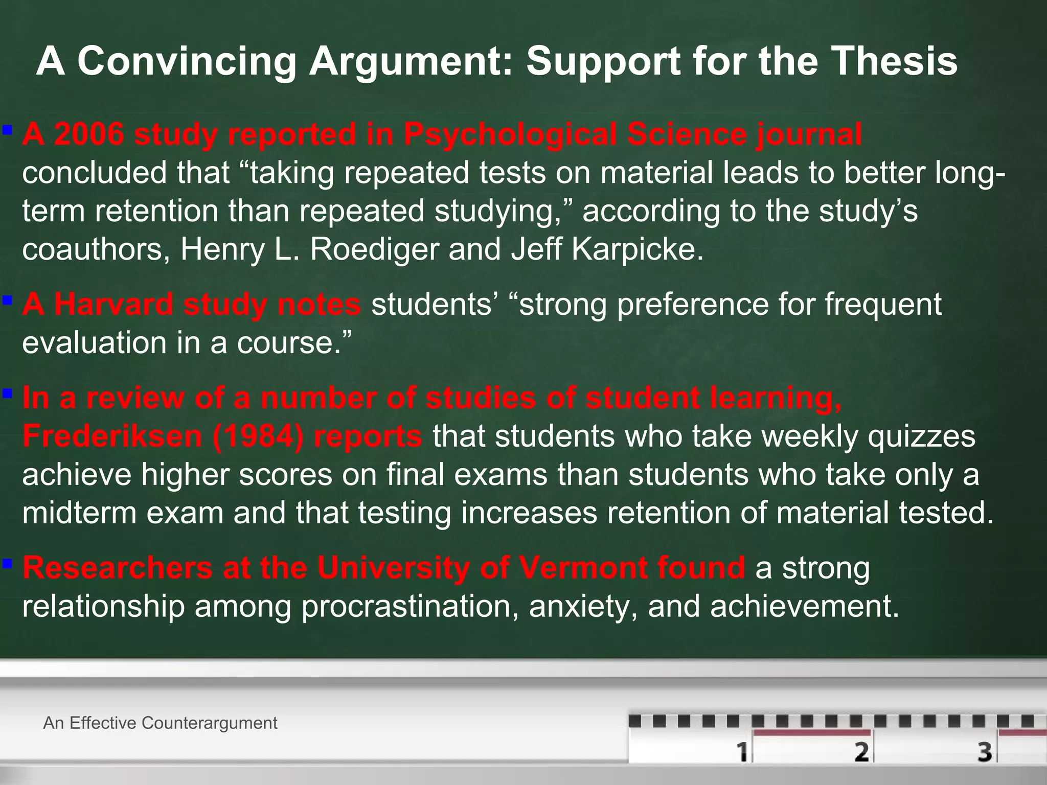 A Convincing Argument: Support for the Thesis
 A 2006 study reported in Psychological Science journal
concluded that “taking repeated tests on material leads to better long-
term retention than repeated studying,” according to the study’s
coauthors, Henry L. Roediger and Jeff Karpicke.
 A Harvard study notes students’ “strong preference for frequent
evaluation in a course.”
 In a review of a number of studies of student learning,
Frederiksen (1984) reports that students who take weekly quizzes
achieve higher scores on final exams than students who take only a
midterm exam and that testing increases retention of material tested.
 Researchers at the University of Vermont found a strong
relationship among procrastination, anxiety, and achievement.
An Effective Counterargument
 