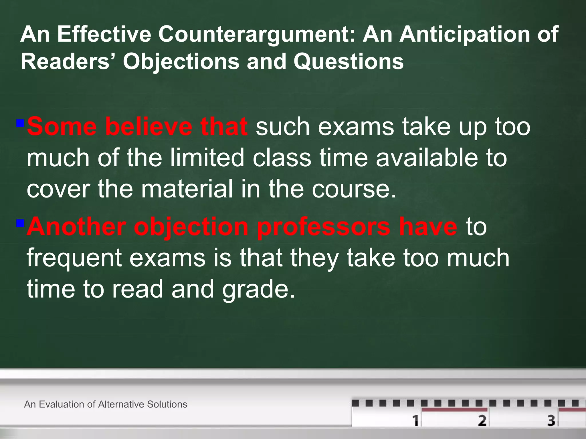 An Effective Counterargument: An Anticipation of
Readers’ Objections and Questions
Some believe that such exams take up too
much of the limited class time available to
cover the material in the course.
Another objection professors have to
frequent exams is that they take too much
time to read and grade.
An Evaluation of Alternative Solutions
 