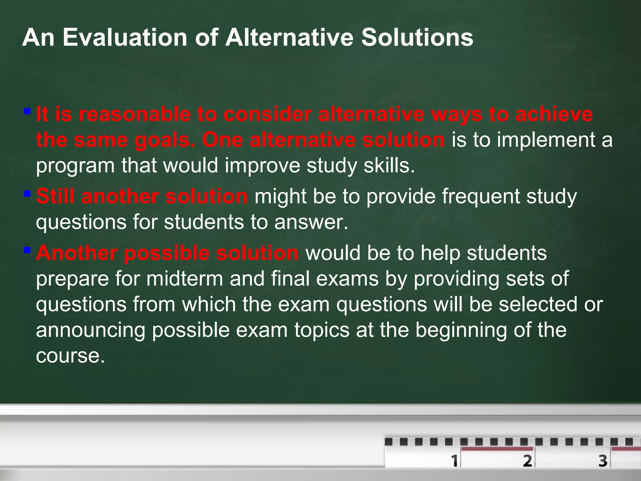 An Evaluation of Alternative Solutions
 It is reasonable to consider alternative ways to achieve
the same goals. One alternative solution is to implement a
program that would improve study skills.
 Still another solution might be to provide frequent study
questions for students to answer.
 Another possible solution would be to help students
prepare for midterm and final exams by providing sets of
questions from which the exam questions will be selected or
announcing possible exam topics at the beginning of the
course.
 