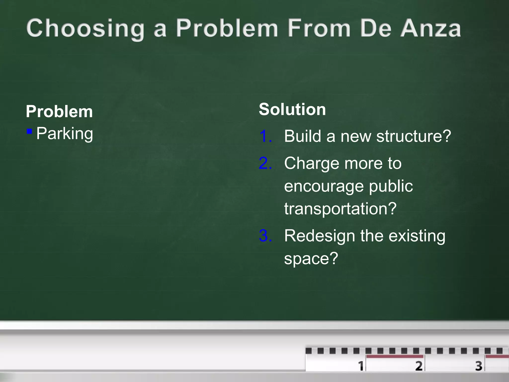 Problem
 Parking
Solution
1. Build a new structure?
2. Charge more to
encourage public
transportation?
3. Redesign the existing
space?
 