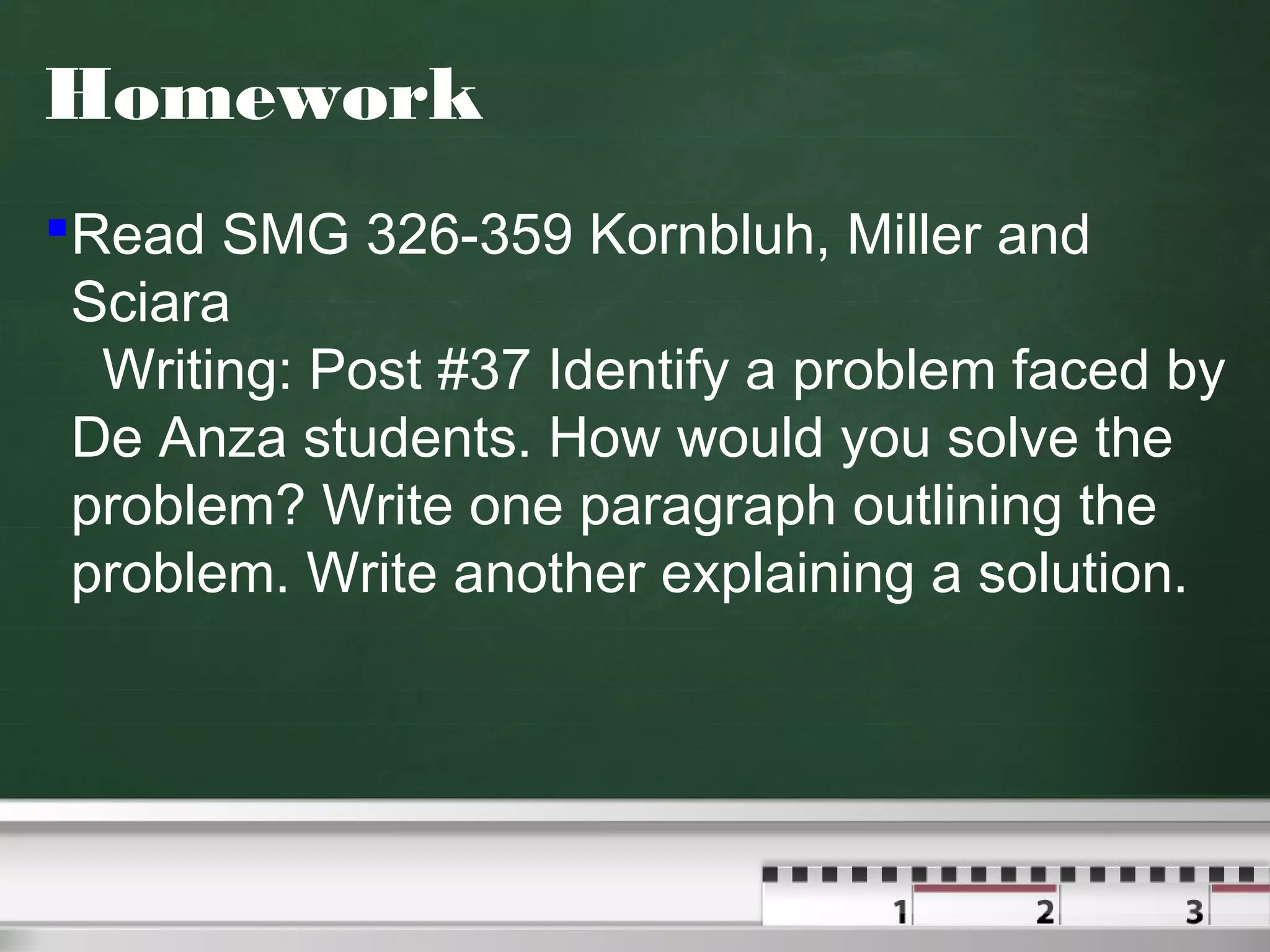 Homework
Read SMG 326-359 Kornbluh, Miller and
Sciara
Writing: Post #37 Identify a problem faced by
De Anza students. How would you solve the
problem? Write one paragraph outlining the
problem. Write another explaining a solution.
 