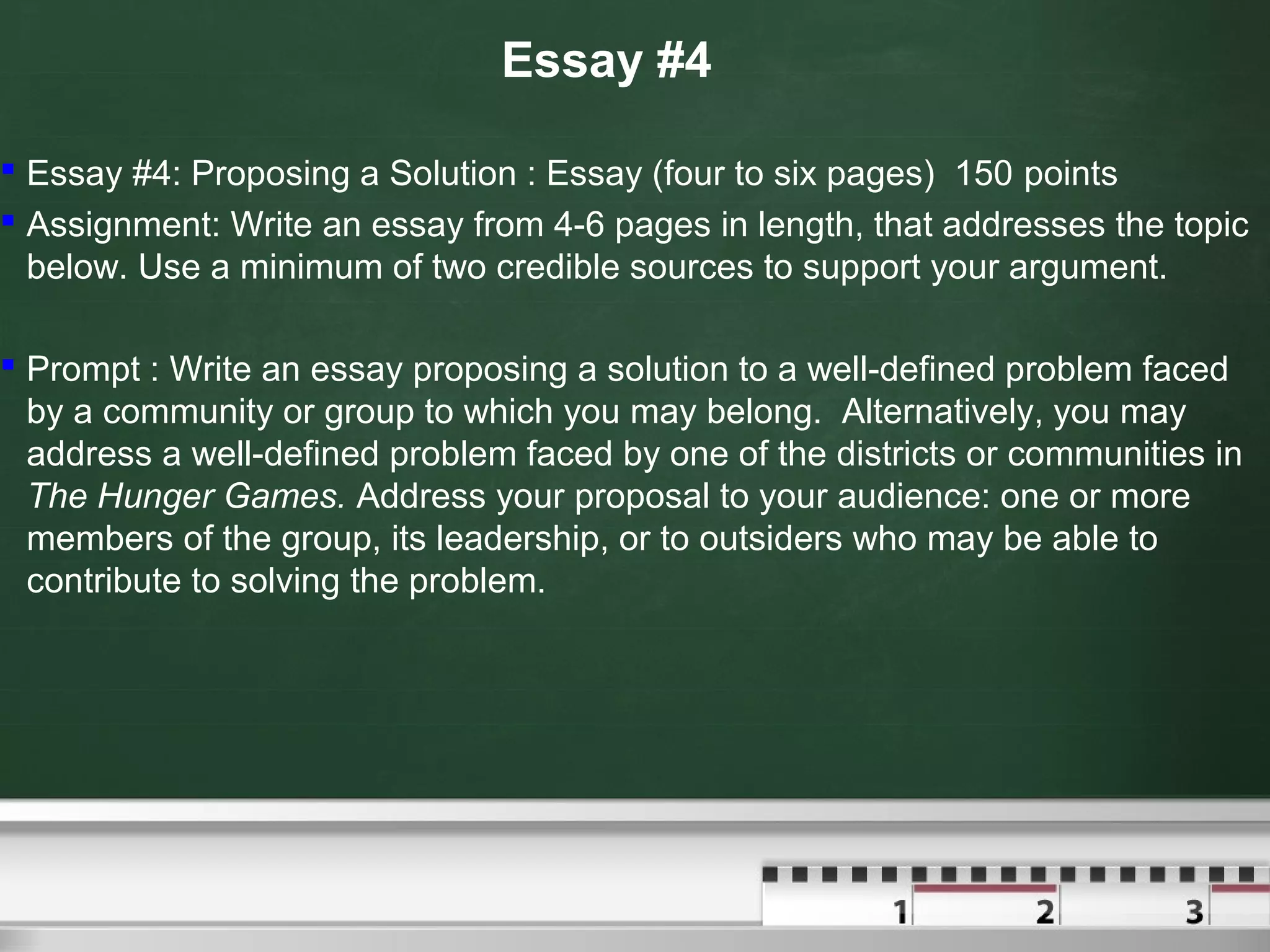 Essay #4
 Essay #4: Proposing a Solution : Essay (four to six pages) 150 points
 Assignment: Write an essay from 4-6 pages in length, that addresses the topic
below. Use a minimum of two credible sources to support your argument.
 Prompt : Write an essay proposing a solution to a well-defined problem faced
by a community or group to which you may belong. Alternatively, you may
address a well-defined problem faced by one of the districts or communities in
The Hunger Games. Address your proposal to your audience: one or more
members of the group, its leadership, or to outsiders who may be able to
contribute to solving the problem.
 