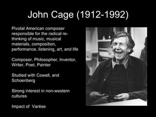 John Cage (1912-1992) Pivotal American composer responsible for the radical re-thinking of music, musical materials, composition, performance, listening, art, and life Composer, Philosopher, Inventor, Writer, Poet, Painter Studied with Cowell, and Schoenberg Strong interest in non-western cultures Impact of  Varése  