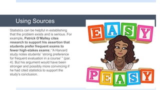 Using Sources
Statistics can be helpful in establishing
that the problem exists and is serious. For
example, Patrick O’Malley cites
research to support his assertion that
students prefer frequent exams to
fewer high-stakes exams: “A Harvard
study notes students’ ‘strong preference
for frequent evaluation in a course’ ” (par.
4). But his argument would have been
stronger and possibly more convincing if
he had cited statistics to support the
study’s conclusion.
 