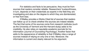 For statistics and facts to be persuasive, they must be from
sources that readers consider reliable. Researchers’ trustworthiness,
in turn, depends on their credentials as experts in the field they are
investigating and also on the degree to which they are disinterested,
or free from bias.
O’Malley provides a Works Cited list of sources that readers
can follow up on to check whether the sources are indeed reliable.
The fact that some of his sources come from research institutes (such
as the University of Vermont and the Harvard study) adds to his
credibility. He also relies on reputable academic journals for his
information (Journal of Counseling Psychology). Another factor that
adds to the appearance of reliability is that O’Malley cites a range of
sources instead of relying on only one or two. Moreover, the
information is current and clearly relevant to his argument.
 