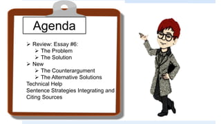 Agenda
 Review: Essay #6:
 The Problem
 The Solution
 New
 The Counterargument
 The Alternative Solutions
Technical Help
Sentence Strategies Integrating and
Citing Sources
 
