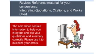 Review: Reference material for your
convenience:
Integrating Quotations, Citations, and Works
Cited
The next slides contain
information to help you
integrate and cite your
quotations and summary
correctly. Please use it to
minimize your errors.
 