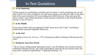 In-Text Quotations
 At the Beginning
“Kitten season is overwhelming, crowded, and very hectic. I can be examining one cat and
there will be 10 or more waiting for me with more coming in one after the other on the other
side of the exam room door. It's never-ending and it affects the cats. They pick up on the
stress we feel," says Christa Raymond, a lead veterinary technician in the Animal Humane
Society (“Cats in Crisis”).
 In the Middle
In any given shelter, they are supposed to hold “strays up to only 5 days” according to
animal shelter specialist Stephanie Watson (6).
 At the End
According to Green Eco Services, “75% of Americans admit to littering within the past five
years.”
 Divided by Your Own Words
“We are always telling people about spay/neuter,” says Kit Belcher, the executive director
of Beltrami Humane Society, and “[t]he responsibility starts the day the animal is born, but
many don’t accept the responsibility” (“Spaying/Neutering” 14).
 