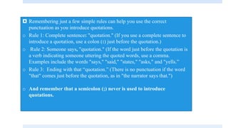  Remembering just a few simple rules can help you use the correct
punctuation as you introduce quotations.
o Rule 1: Complete sentence: "quotation." (If you use a complete sentence to
introduce a quotation, use a colon (:) just before the quotation.)
o Rule 2: Someone says, "quotation." (If the word just before the quotation is
a verb indicating someone uttering the quoted words, use a comma.
Examples include the words "says," "said," "states," "asks," and "yells.”
o Rule 3: Ending with that “quotation.” (There is no punctuation if the word
"that" comes just before the quotation, as in "the narrator says that.")
o And remember that a semicolon (;) never is used to introduce
quotations.
 