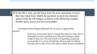 Block Quotations In the MLA style, use the block form for prose quotations of more
than four typed lines. Indent the quotation an inch (ten character
spaces) from the left margin, as shown in the following example.
Double space, just as you do in your paper.
US Surgeon General Regina Benjamin has, in essence, supported this
position:
Americans will be more likely to change their behavior if they have a
meaningful reward--something more than just reaching a certain
weight or dress size. The real reward is invigorating, energizing,
joyous health. It is a level of health that allows people to embrace
each day and live their lives to the fullest without disease or disability.
 