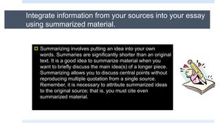Integrate information from your sources into your essay
using summarized material.
 Summarizing involves putting an idea into your own
words. Summaries are significantly shorter than an original
text. It is a good idea to summarize material when you
want to briefly discuss the main idea(s) of a longer piece.
Summarizing allows you to discuss central points without
reproducing multiple quotation from a single source.
Remember, it is necessary to attribute summarized ideas
to the original source; that is, you must cite even
summarized material.
 