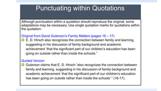 Punctuating within Quotations
Although punctuation within a quotation should reproduce the original, some
adaptations may be necessary. Use single quotation marks for quotations within
the quotation:
Original from David Guterson’s Family Matters (pages 16 – 17)
 E. D. Hirsch also recognizes the connection between family and learning,
suggesting in his discussion of family background and academic
achievement “that the significant part of our children’s education has been
going on outside rather than inside the schools.”
Quoted Version
 Guterson claims that E. D. Hirsch “also recognizes the connection between
family and learning, suggesting in his discussion of family background and
academic achievement ‘that the significant part of our children’s education
has been going on outside rather than inside the schools’ ” (16-17).
 