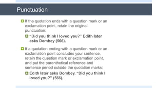 Punctuation
 If the quotation ends with a question mark or an
exclamation point, retain the original
punctuation:
 “Did you think I loved you?” Edith later
asks Dombey (566).
 If a quotation ending with a question mark or an
exclamation point concludes your sentence,
retain the question mark or exclamation point,
and put the parenthetical reference and
sentence period outside the quotation marks:
 Edith later asks Dombey, “Did you think I
loved you?” (566).
 