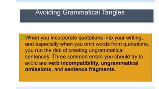 Avoiding Grammatical Tangles
When you incorporate quotations into your writing,
and especially when you omit words from quotations,
you run the risk of creating ungrammatical
sentences. Three common errors you should try to
avoid are verb incompatibility, ungrammatical
omissions, and sentence fragments.
 