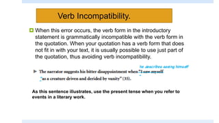 Verb Incompatibility.
 When this error occurs, the verb form in the introductory
statement is grammatically incompatible with the verb form in
the quotation. When your quotation has a verb form that does
not fit in with your text, it is usually possible to use just part of
the quotation, thus avoiding verb incompatibility.
As this sentence illustrates, use the present tense when you refer to
events in a literary work.
 