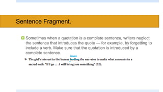 Sentence Fragment.
 Sometimes when a quotation is a complete sentence, writers neglect
the sentence that introduces the quote — for example, by forgetting to
include a verb. Make sure that the quotation is introduced by a
complete sentence.
 