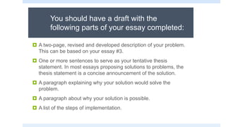 You should have a draft with the
following parts of your essay completed:
 A two-page, revised and developed description of your problem.
This can be based on your essay #3.
 One or more sentences to serve as your tentative thesis
statement. In most essays proposing solutions to problems, the
thesis statement is a concise announcement of the solution.
 A paragraph explaining why your solution would solve the
problem.
 A paragraph about why your solution is possible.
 A list of the steps of implementation.
 