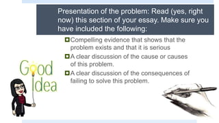 Presentation of the problem: Read (yes, right
now) this section of your essay. Make sure you
have included the following:
Compelling evidence that shows that the
problem exists and that it is serious
A clear discussion of the cause or causes
of this problem.
A clear discussion of the consequences of
failing to solve this problem.
 