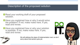 Description of the proposed solution
Read your working draft of your proposed
solution.
Have you explained how or why it would solve
the problem? If not, make notes here. If yes,
read and revise.
Have you explained how or why your solution
is possible. If not, make notes here. If yes,
read and revise.
We will address the steps of implementation next, so don’t
worry about that section quite yet.
 