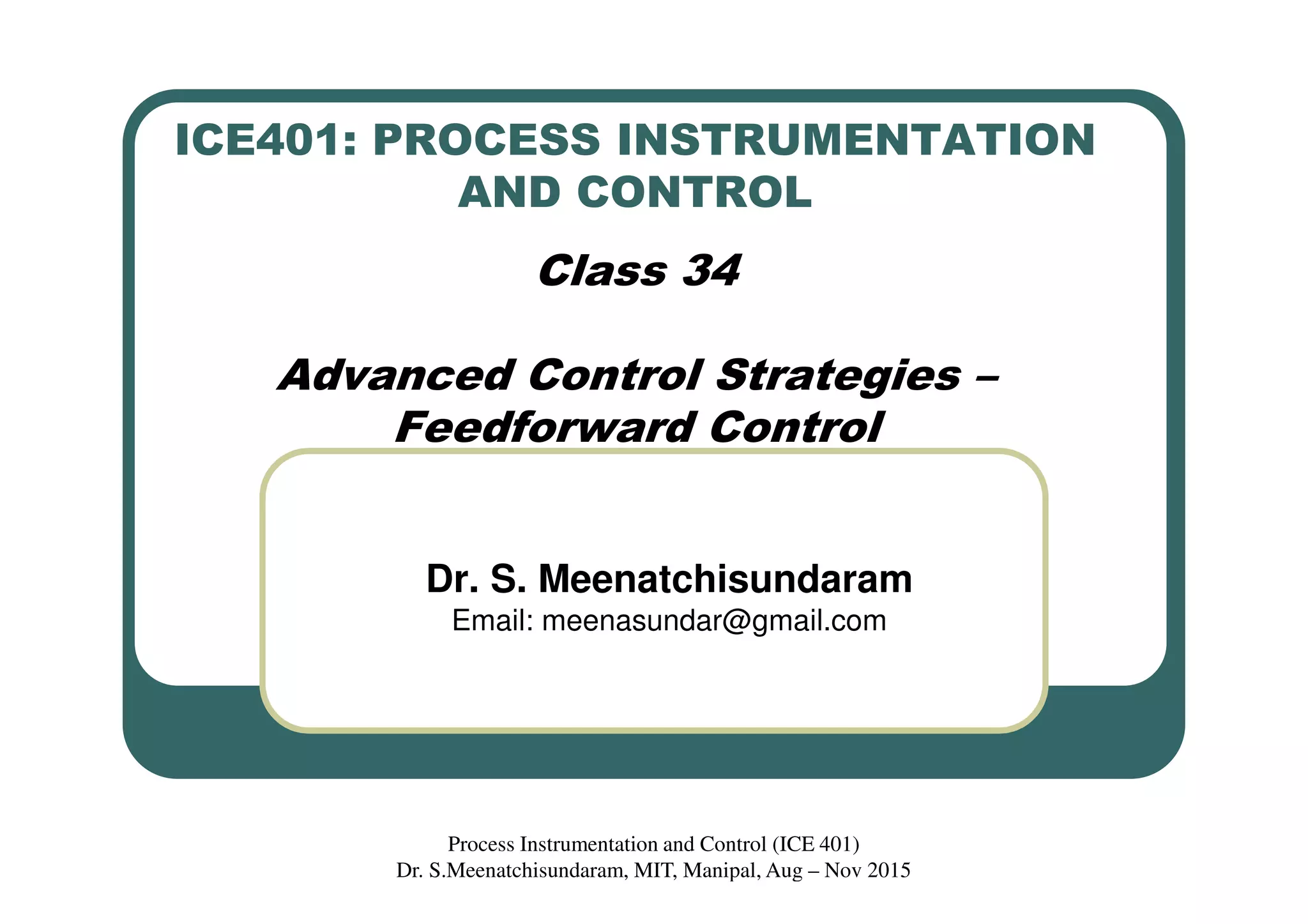 ICE401: PROCESS INSTRUMENTATION
AND CONTROL
Class 34
Advanced Control Strategies –
Feedforward Control
Dr. S. Meenatchisundaram
Email: meenasundar@gmail.com
Process Instrumentation and Control (ICE 401)
Dr. S.Meenatchisundaram, MIT, Manipal, Aug – Nov 2015
 