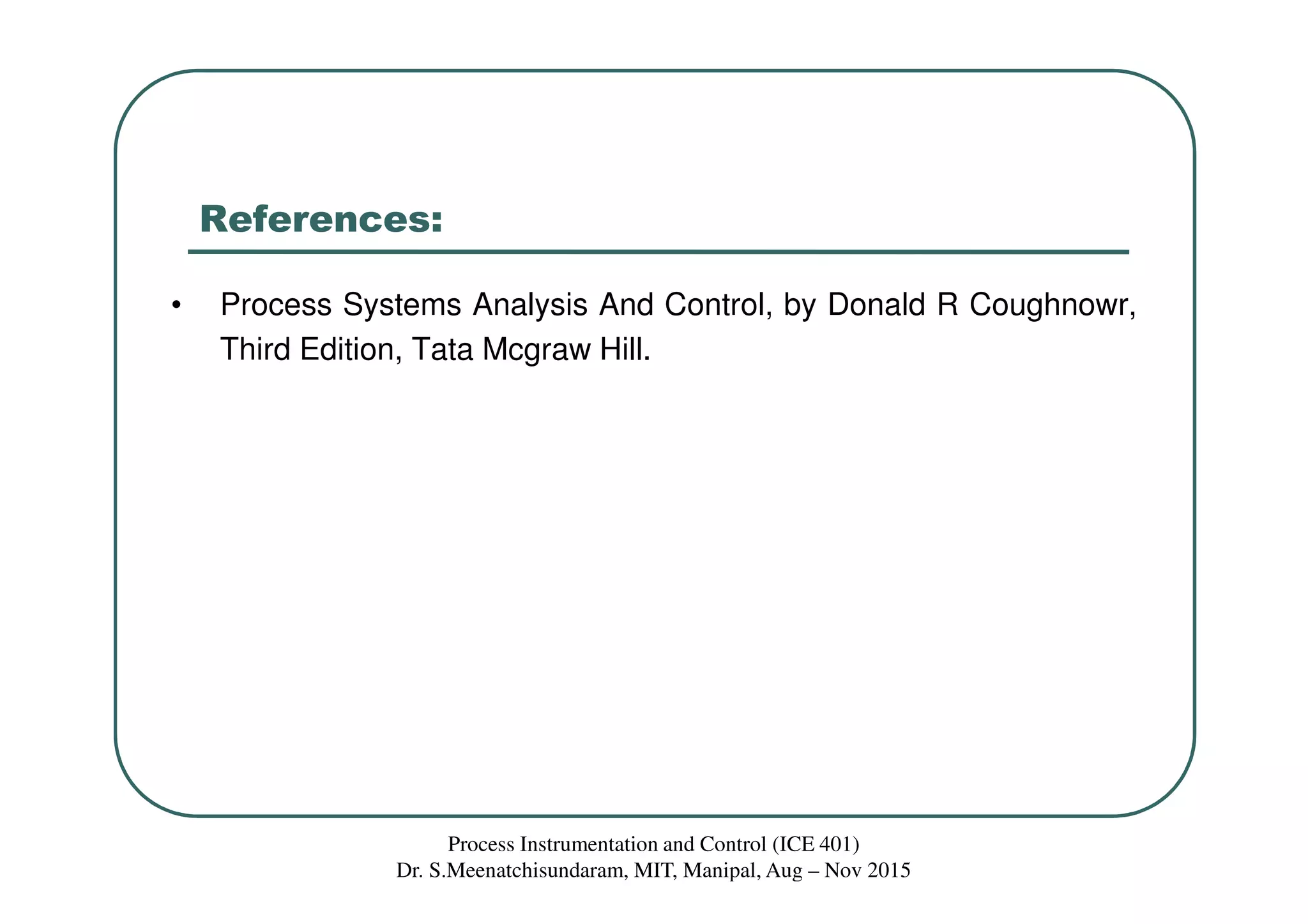 References:
• Process Systems Analysis And Control, by Donald R Coughnowr,
Third Edition, Tata Mcgraw Hill.
Process Instrumentation and Control (ICE 401)
Dr. S.Meenatchisundaram, MIT, Manipal, Aug – Nov 2015
 