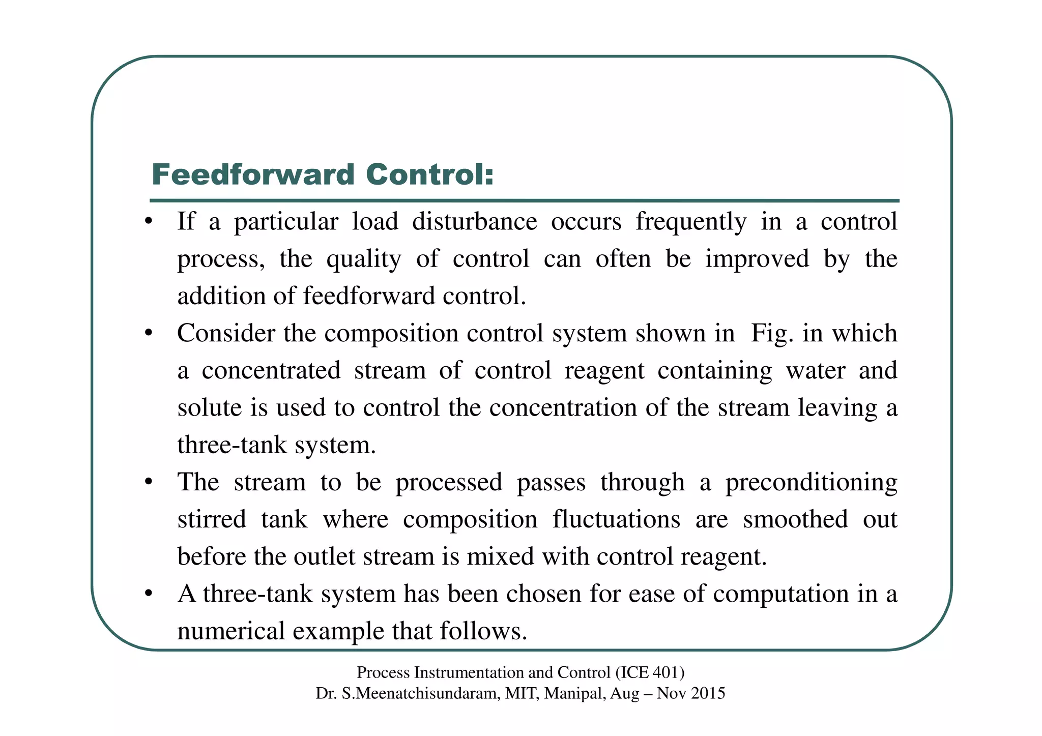 Feedforward Control:
Process Instrumentation and Control (ICE 401)
Dr. S.Meenatchisundaram, MIT, Manipal, Aug – Nov 2015
• If a particular load disturbance occurs frequently in a control
process, the quality of control can often be improved by the
addition of feedforward control.
• Consider the composition control system shown in Fig. in which
a concentrated stream of control reagent containing water and
solute is used to control the concentration of the stream leaving a
three-tank system.
• The stream to be processed passes through a preconditioning
stirred tank where composition fluctuations are smoothed out
before the outlet stream is mixed with control reagent.
• A three-tank system has been chosen for ease of computation in a
numerical example that follows.
 