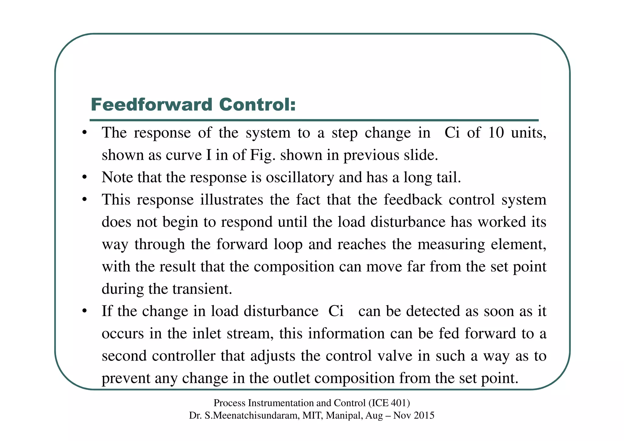 Feedforward Control:
Process Instrumentation and Control (ICE 401)
Dr. S.Meenatchisundaram, MIT, Manipal, Aug – Nov 2015
• The response of the system to a step change in Ci of 10 units,
shown as curve I in of Fig. shown in previous slide.
• Note that the response is oscillatory and has a long tail.
• This response illustrates the fact that the feedback control system
does not begin to respond until the load disturbance has worked its
way through the forward loop and reaches the measuring element,
with the result that the composition can move far from the set point
during the transient.
• If the change in load disturbance Ci can be detected as soon as it
occurs in the inlet stream, this information can be fed forward to a
second controller that adjusts the control valve in such a way as to
prevent any change in the outlet composition from the set point.
 