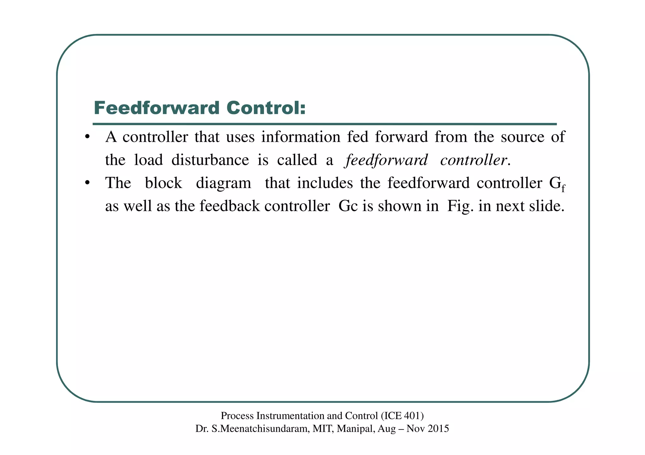 Feedforward Control:
Process Instrumentation and Control (ICE 401)
Dr. S.Meenatchisundaram, MIT, Manipal, Aug – Nov 2015
• A controller that uses information fed forward from the source of
the load disturbance is called a feedforward controller.
• The block diagram that includes the feedforward controller Gf
as well as the feedback controller Gc is shown in Fig. in next slide.
 