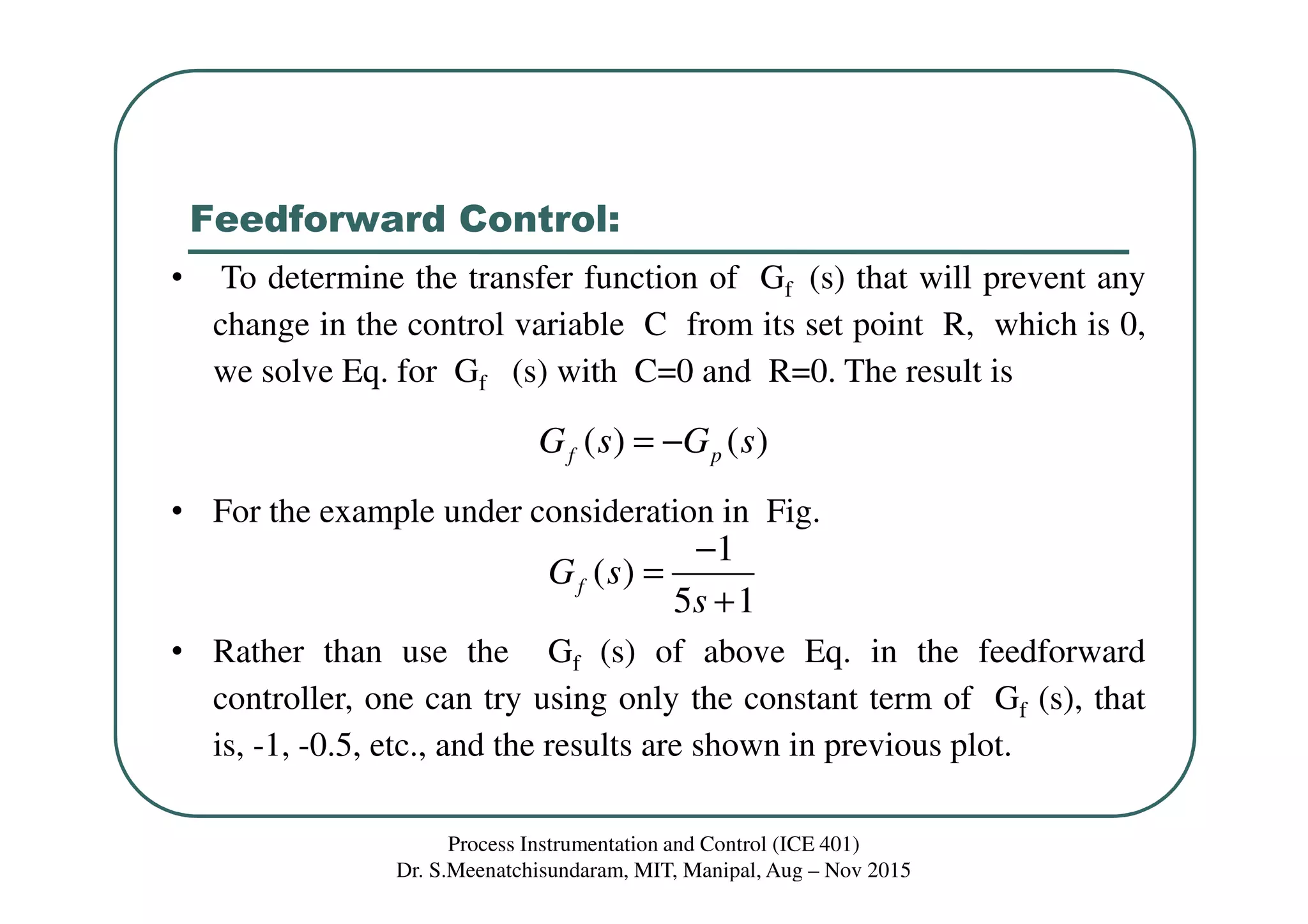 Feedforward Control:
Process Instrumentation and Control (ICE 401)
Dr. S.Meenatchisundaram, MIT, Manipal, Aug – Nov 2015
• To determine the transfer function of Gf (s) that will prevent any
change in the control variable C from its set point R, which is 0,
we solve Eq. for Gf (s) with C=0 and R=0. The result is
• For the example under consideration in Fig.
• Rather than use the Gf (s) of above Eq. in the feedforward
controller, one can try using only the constant term of Gf (s), that
is, -1, -0.5, etc., and the results are shown in previous plot.
( ) ( )f pG s G s= −
1
( )
5 1
fG s
s
−
=
+
 