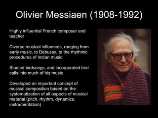 Olivier Messiaen (1908-1992) Highly influential French composer and teacher Diverse musical influences, ranging from early music, to Debussy, to the rhythmic procedures of Indian music Studied birdsongs, and incorporated bird calls into much of his music Developed an important concept of musical composition based on the systematization of all aspects of musical material (pitch, rhythm, dynamics, instrumentation) 