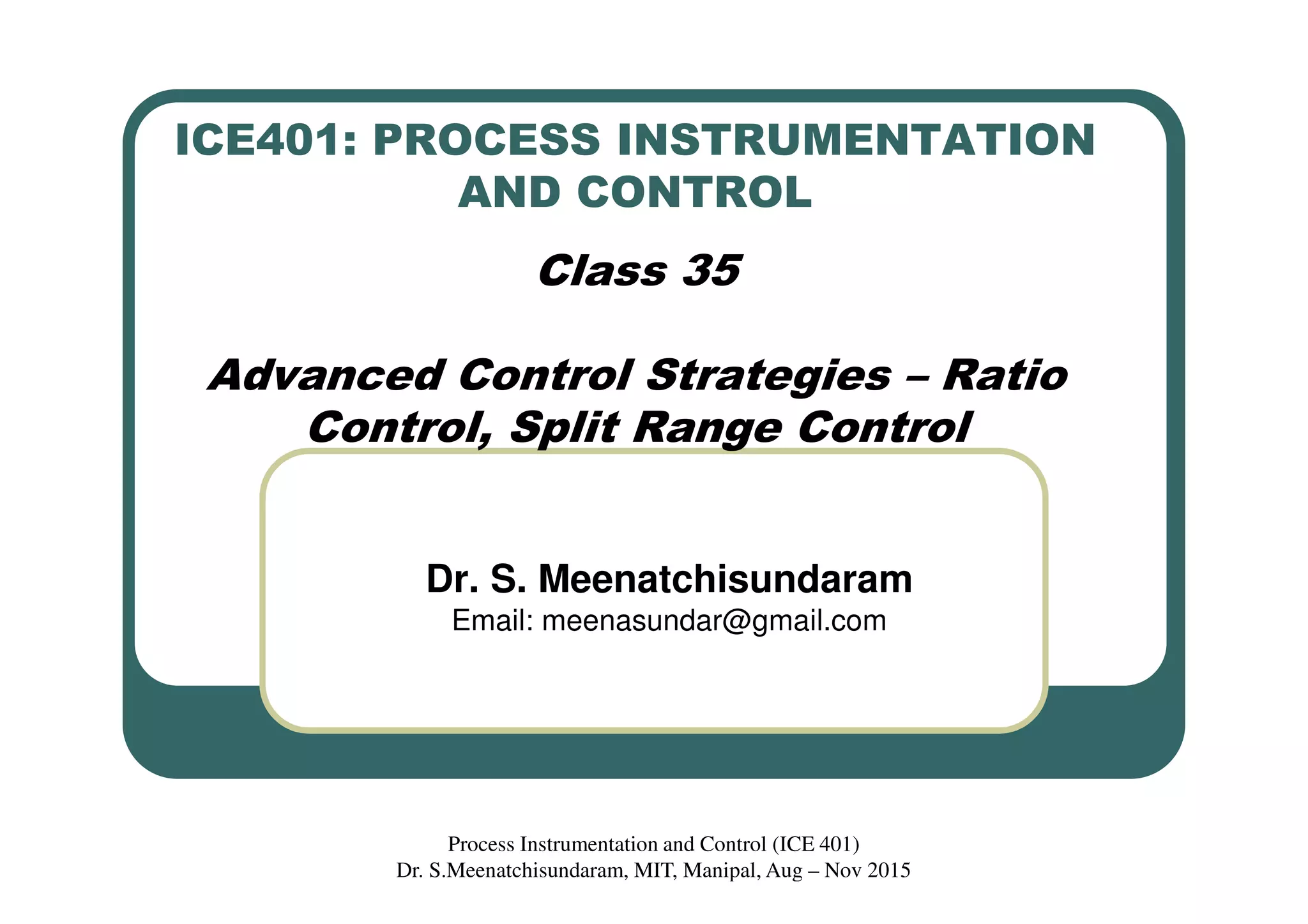 ICE401: PROCESS INSTRUMENTATION
AND CONTROL
Class 35
Advanced Control Strategies – Ratio
Control, Split Range Control
Dr. S. Meenatchisundaram
Email: meenasundar@gmail.com
Process Instrumentation and Control (ICE 401)
Dr. S.Meenatchisundaram, MIT, Manipal, Aug – Nov 2015
 