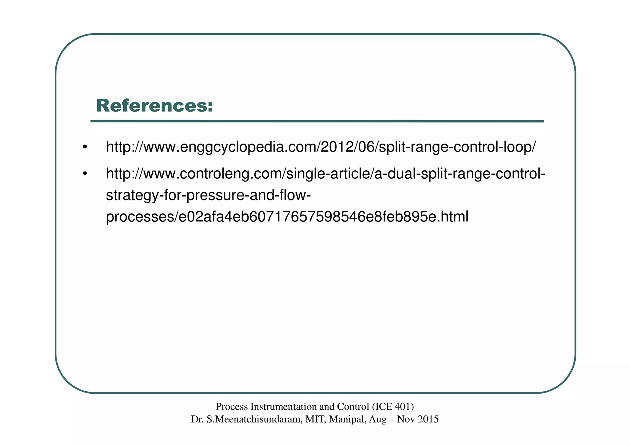 References:
• http://www.enggcyclopedia.com/2012/06/split-range-control-loop/
• http://www.controleng.com/single-article/a-dual-split-range-control-
strategy-for-pressure-and-flow-
processes/e02afa4eb60717657598546e8feb895e.html
Process Instrumentation and Control (ICE 401)
Dr. S.Meenatchisundaram, MIT, Manipal, Aug – Nov 2015
 