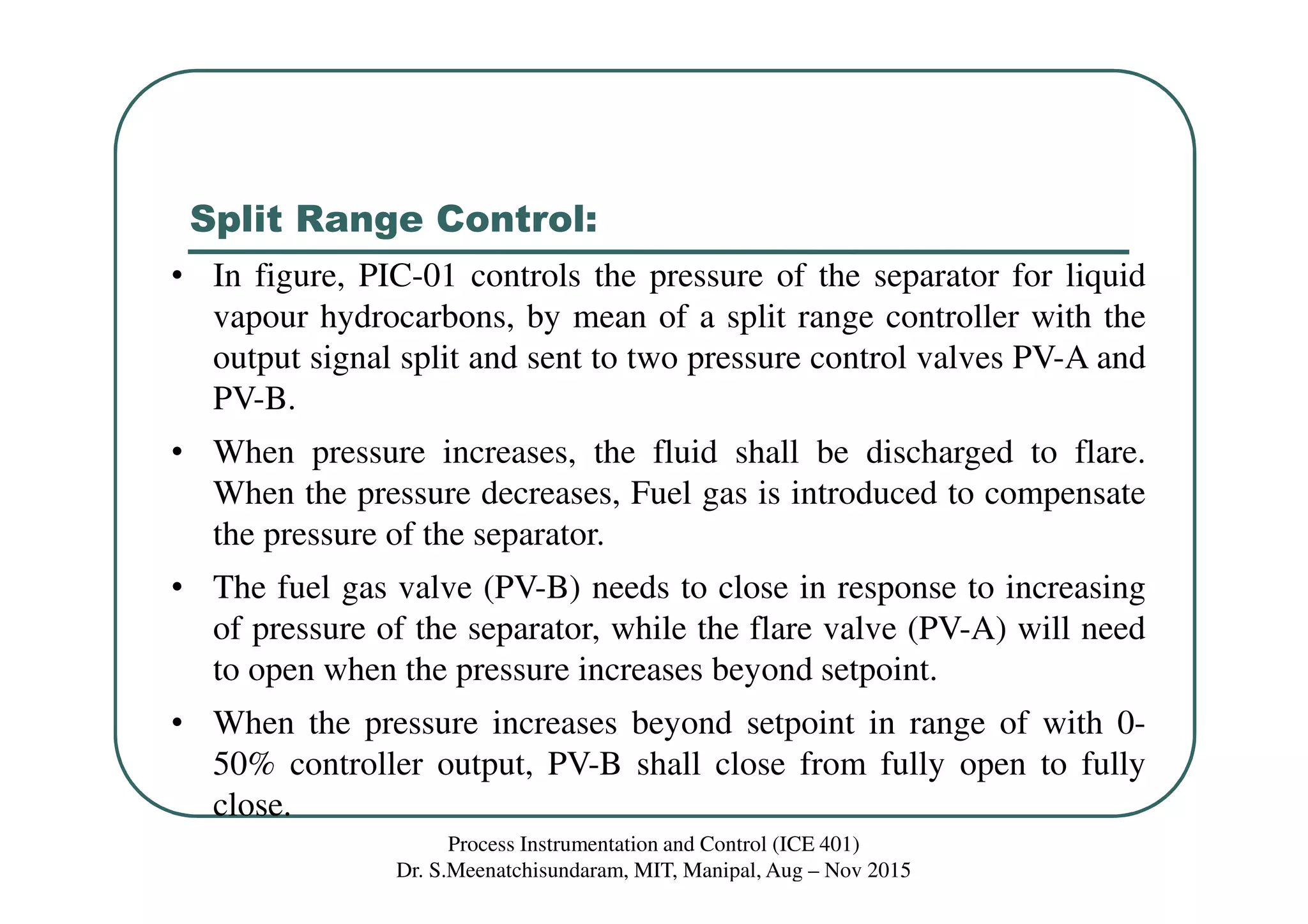 Split Range Control:
Process Instrumentation and Control (ICE 401)
Dr. S.Meenatchisundaram, MIT, Manipal, Aug – Nov 2015
• In figure, PIC-01 controls the pressure of the separator for liquid
vapour hydrocarbons, by mean of a split range controller with the
output signal split and sent to two pressure control valves PV-A and
PV-B.
• When pressure increases, the fluid shall be discharged to flare.
When the pressure decreases, Fuel gas is introduced to compensate
the pressure of the separator.
• The fuel gas valve (PV-B) needs to close in response to increasing
of pressure of the separator, while the flare valve (PV-A) will need
to open when the pressure increases beyond setpoint.
• When the pressure increases beyond setpoint in range of with 0-
50% controller output, PV-B shall close from fully open to fully
close.
 