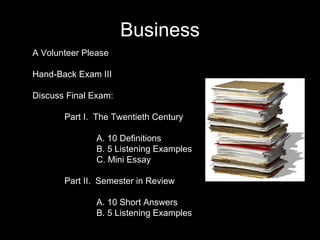 Business A Volunteer Please Hand-Back Exam III Discuss Final Exam: Part I.  The Twentieth Century A. 10 Definitions B. 5 Listening Examples C. Mini Essay Part II.  Semester in Review A. 10 Short Answers B. 5 Listening Examples 