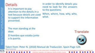 INSTITUTOESPECIALIZADODENIVELSUPERIOR
CENTROCULTURALSALVADOREÑOAMERICANO
Misión Institucional:
Formar profesionales en educación competentes, innovadores, con altos valores éticos y sensibilidad social, a través de la aplicación de procesos académicos y tecnológicos de
calidad que respondan a las exigencias, desafíos actuales y futuros.
Details
It is important to pay
attention to the details in a
text because details are used
to support the information
presented.
The man standing at the
door.
El hombre que estaba junto
a la puerta.
In order to identify details you
need to look for the answers
to the questions:
When, where, how, why, who,
what.
Taken from: Peter N. (2010) Manual de Traducción. Spain Page 124.
 