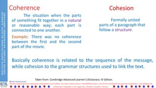 INSTITUTOESPECIALIZADODENIVELSUPERIOR
CENTROCULTURALSALVADOREÑOAMERICANO
Misión Institucional:
Formar profesionales en educación competentes, innovadores, con altos valores éticos y sensibilidad social, a través de la aplicación de procesos académicos y tecnológicos de
calidad que respondan a las exigencias, desafíos actuales y futuros.
Coherence
The situation when the parts
of something fit together in a natural
or reasonable way; each part is
connected to one another.
Example: There was no coherence
between the first and the second
part of the movie.
Taken from: Cambridge Advanced Learner’s Dictionary. IV Edition.
Cohesion
Formally united
parts of a paragraph that
follow a structure.
Basically coherence is related to the sequence of the message,
while cohesion to the grammar structures used to link the text.
 
