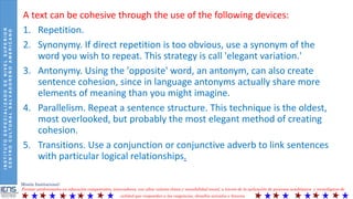 INSTITUTOESPECIALIZADODENIVELSUPERIOR
CENTROCULTURALSALVADOREÑOAMERICANO
Misión Institucional:
Formar profesionales en educación competentes, innovadores, con altos valores éticos y sensibilidad social, a través de la aplicación de procesos académicos y tecnológicos de
calidad que respondan a las exigencias, desafíos actuales y futuros.
A text can be cohesive through the use of the following devices:
1. Repetition.
2. Synonymy. If direct repetition is too obvious, use a synonym of the
word you wish to repeat. This strategy is call 'elegant variation.'
3. Antonymy. Using the 'opposite' word, an antonym, can also create
sentence cohesion, since in language antonyms actually share more
elements of meaning than you might imagine.
4. Parallelism. Repeat a sentence structure. This technique is the oldest,
most overlooked, but probably the most elegant method of creating
cohesion.
5. Transitions. Use a conjunction or conjunctive adverb to link sentences
with particular logical relationships.
 