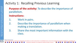 INSTITUTOESPECIALIZADODENIVELSUPERIOR
CENTROCULTURALSALVADOREÑOAMERICANO
Misión Institucional:
Formar profesionales en educación competentes, innovadores, con altos valores éticos y sensibilidad social, a través de la aplicación de procesos académicos y tecnológicos de
calidad que respondan a las exigencias, desafíos actuales y futuros.
Activity 1: Recalling Previous Learning
Purpose of the activity: To describe the importance of
parallelism.
Instructions:
1. Work in pairs.
2. Describe the importance of parallelism when
making a translation.
3. Share the most important information with the
class.
 