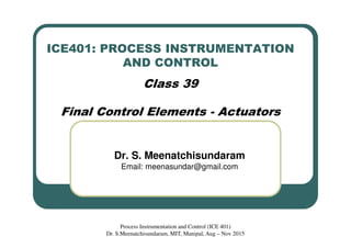 ICE401: PROCESS INSTRUMENTATION
AND CONTROL
Class 39
Final Control Elements - Actuators
Dr. S. Meenatchisundaram
Email: meenasundar@gmail.com
Process Instrumentation and Control (ICE 401)
Dr. S.Meenatchisundaram, MIT, Manipal, Aug – Nov 2015
 