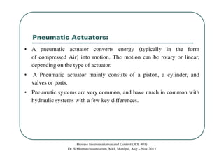 Pneumatic Actuators:
Process Instrumentation and Control (ICE 401)
Dr. S.Meenatchisundaram, MIT, Manipal, Aug – Nov 2015
• A pneumatic actuator converts energy (typically in the form
of compressed Air) into motion. The motion can be rotary or linear,
depending on the type of actuator.
• A Pneumatic actuator mainly consists of a piston, a cylinder, and
valves or ports.
• Pneumatic systems are very common, and have much in common with
hydraulic systems with a few key differences.
 